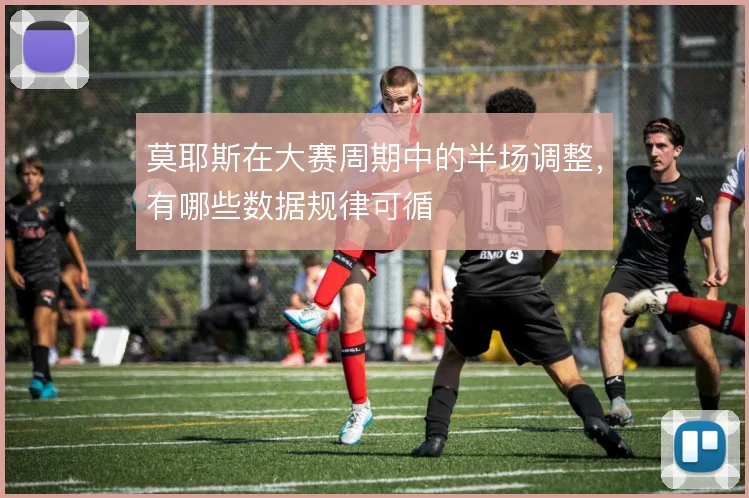 莫耶斯在大赛周期中的半场调整,有哪些数据规律可循