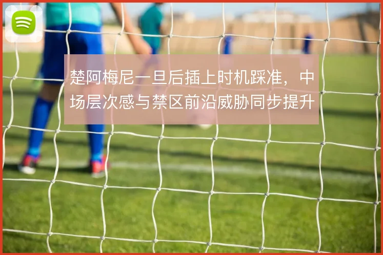 楚阿梅尼一旦后插上时机踩准，中场层次感与禁区前沿威胁同步提升