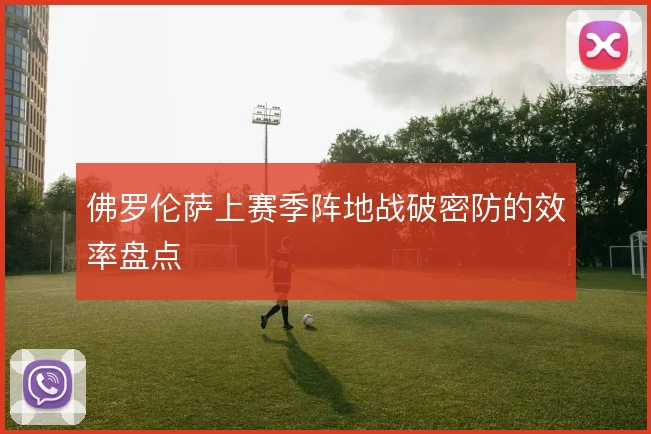 佛罗伦萨上赛季阵地战破密防的效率盘点