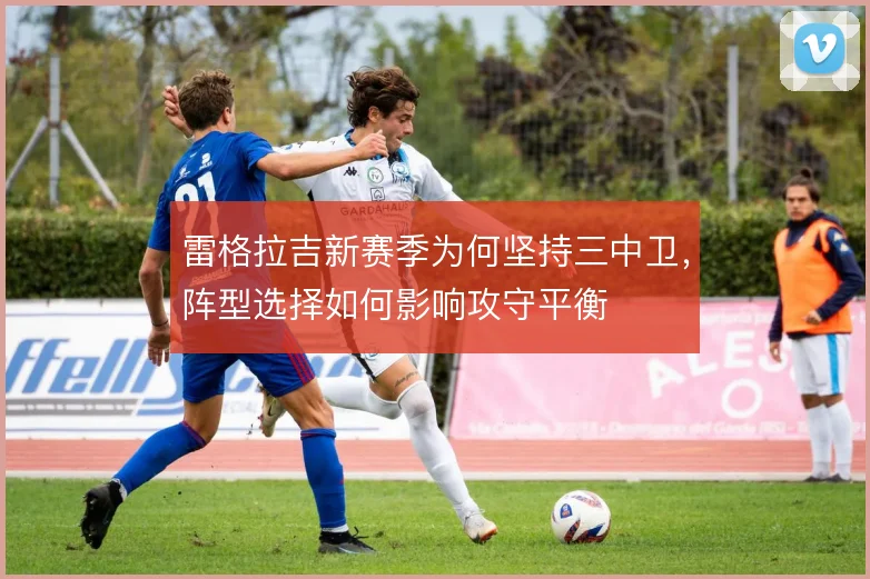 雷格拉吉新赛季为何坚持三中卫，阵型选择如何影响攻守平衡