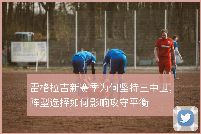 雷格拉吉新赛季为何坚持三中卫,阵型选择如何影响攻守平衡