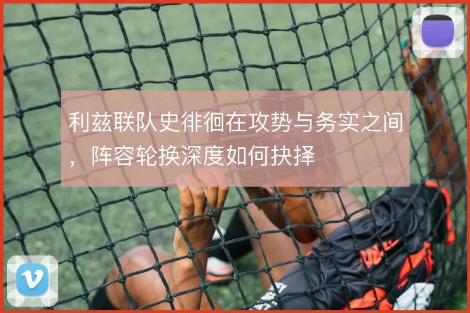 利兹联队史徘徊在攻势与务实之间，阵容轮换深度如何抉择