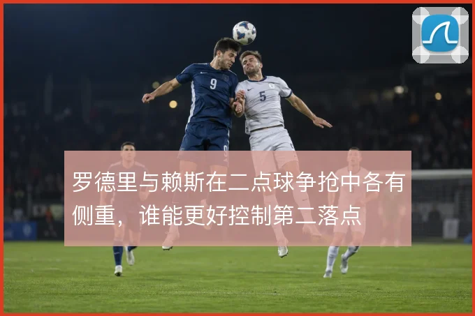罗德里与赖斯在二点球争抢中各有侧重，谁能更好控制第二落点
