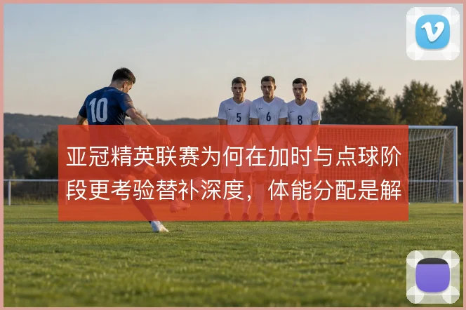 亚冠精英联赛为何在加时与点球阶段更考验替补深度，体能分配是解释方向