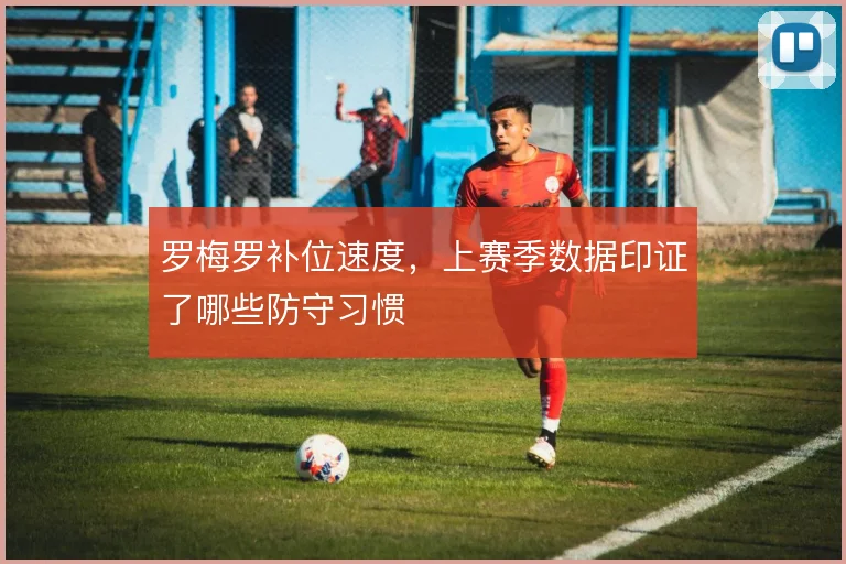 罗梅罗补位速度,上赛季数据印证了哪些防守习惯