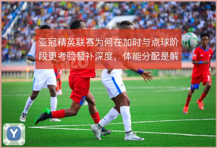 亚冠精英联赛为何在加时与点球阶段更考验替补深度，体能分配是解释方向