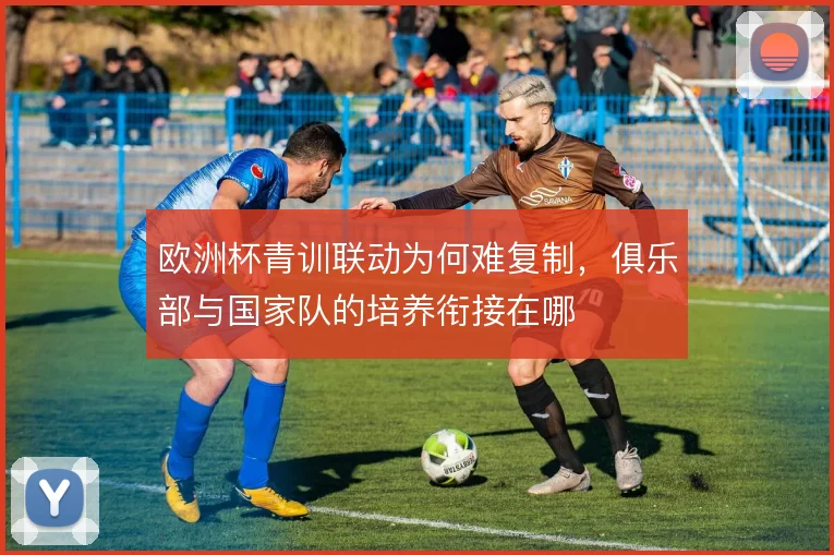 欧洲杯青训联动为何难复制，俱乐部与国家队的培养衔接在哪