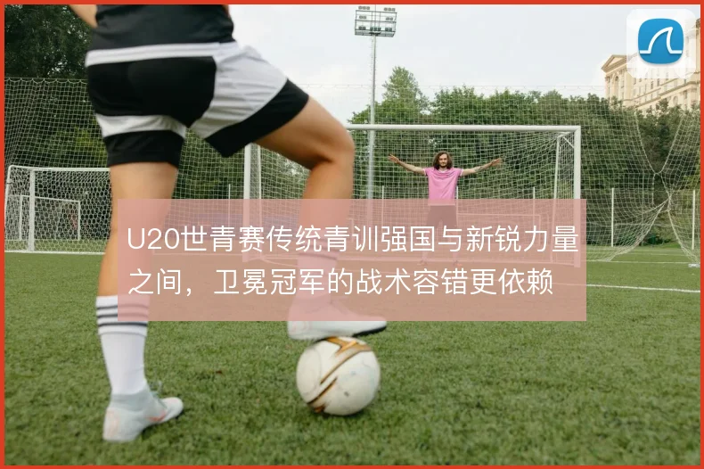 U20世青赛传统青训强国与新锐力量之间，卫冕冠军的战术容错更依赖哪边