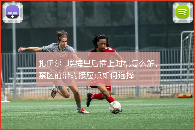 扎伊尔-埃梅里后插上时机怎么解，禁区前沿的接应点如何选择